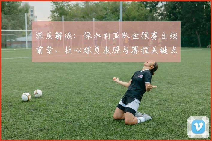 深度解读:保加利亚队世预赛出线前景、核心球员表现与赛程关键点分析