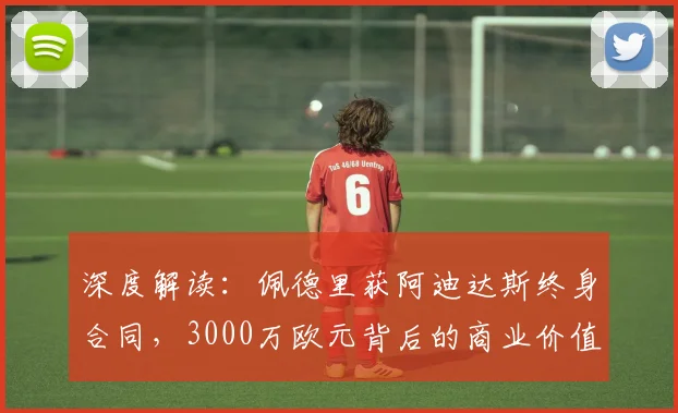 深度解读:佩德里获阿迪达斯终身合同,3000万欧元背后的商业价值