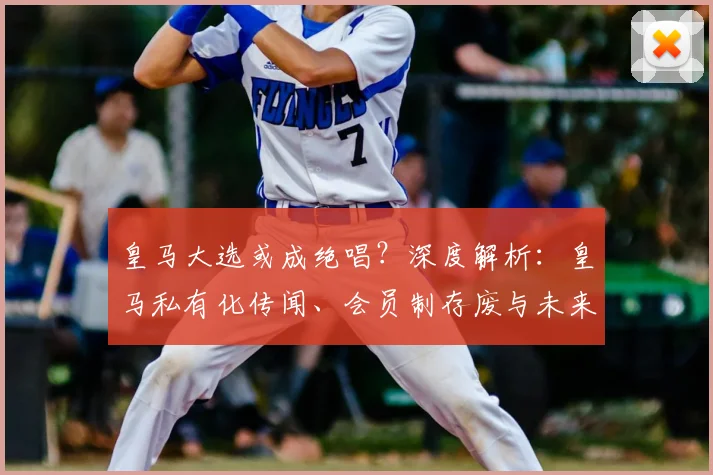 皇马大选或成绝唱？深度解析：皇马私有化传闻、会员制存废与未来走向