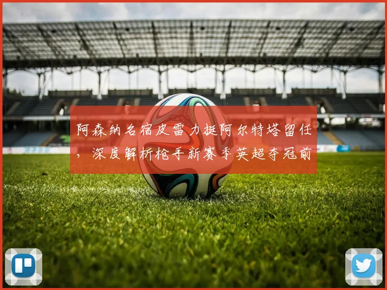 阿森纳名宿皮雷力挺阿尔特塔留任，深度解析枪手新赛季英超夺冠前景与挑战