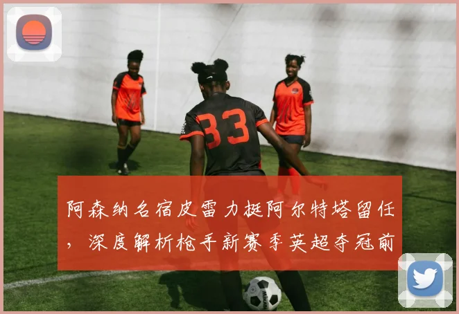 阿森纳名宿皮雷力挺阿尔特塔留任,深度解析枪手新赛季英超夺冠前景与挑战