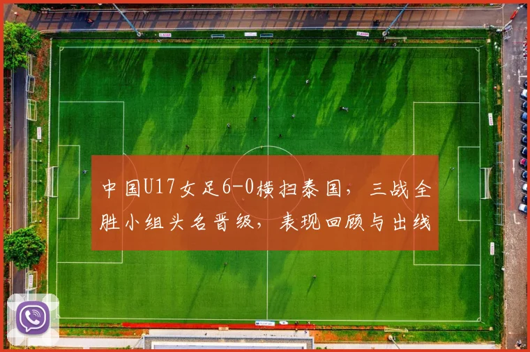 中国U17女足6-0横扫泰国，三战全胜小组头名晋级，表现回顾与出线分析