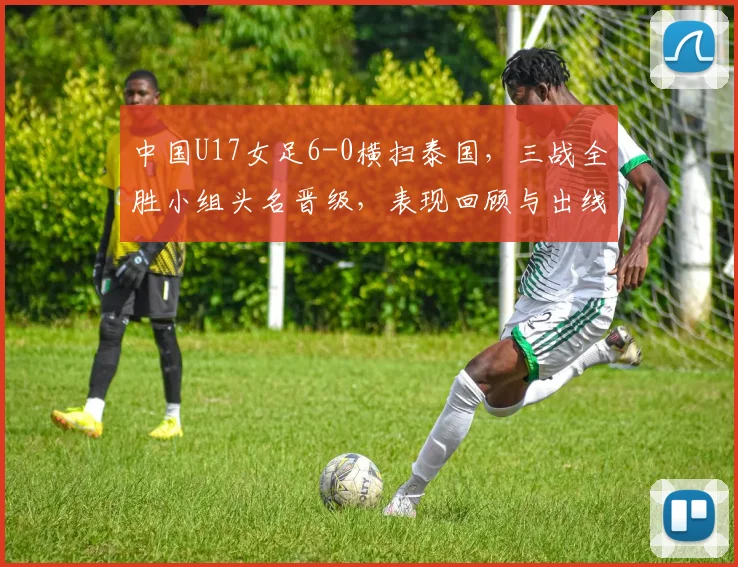 中国U17女足6-0横扫泰国，三战全胜小组头名晋级，表现回顾与出线分析